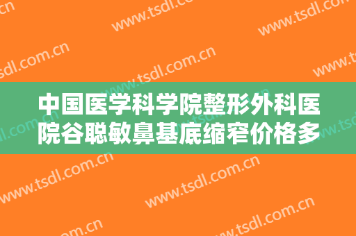 中国医学科学院整形外科医院谷聪敏鼻基底缩窄价格多少钱?好不好?