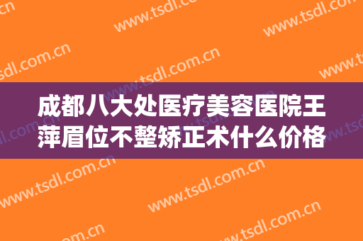 成都八大处医疗美容医院王萍眉位不整矫正术什么价格?效果怎么样?(成都八大处医疗美容医院有限公司)