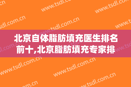北京自体脂肪填充医生排名前十,北京脂肪填充专家排名(北京做自体脂肪填充好的医生排名)