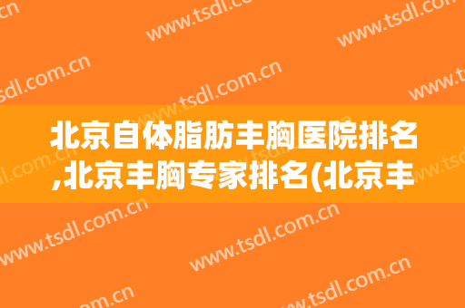 北京自体脂肪丰胸医院排名,北京丰胸专家排名(北京丰胸医院排名前十)