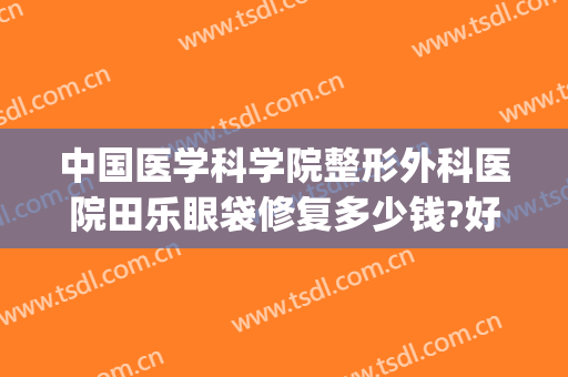 中国医学科学院整形外科医院田乐眼袋修复多少钱?好不好?(田国静眼袋修复)