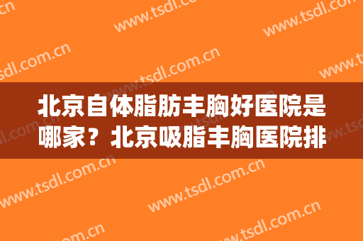 北京自体脂肪丰胸好医院是哪家？北京吸脂丰胸医院排名(北京哪家医院脂肪丰胸比较好)