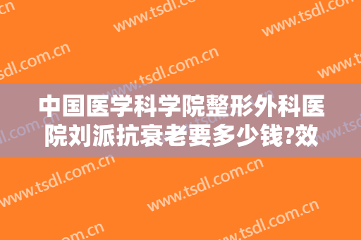 中国医学科学院整形外科医院刘派抗衰老要多少钱?效果怎么样?