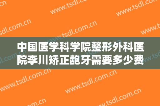 中国医学科学院整形外科医院李川矫正龅牙需要多少费用?靠谱吗?
