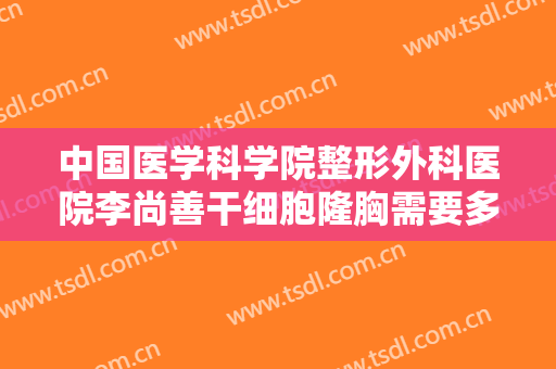 中国医学科学院整形外科医院李尚善干细胞隆胸需要多少钱?怎么样?