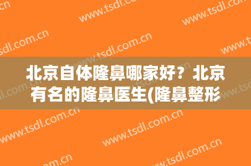 北京自体隆鼻哪家好？北京有名的隆鼻医生(隆鼻整形医院哪家好北京)