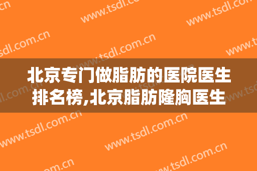 北京专门做脂肪的医院医生排名榜,北京脂肪隆胸医生排名(北京整形医院吸脂好的)