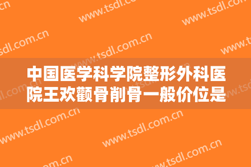 中国医学科学院整形外科医院王欢颧骨削骨一般价位是多少费用?效果怎么样?