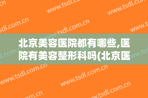 北京美容医院都有哪些,医院有美容整形科吗(北京医美整形美容医院怎么样)