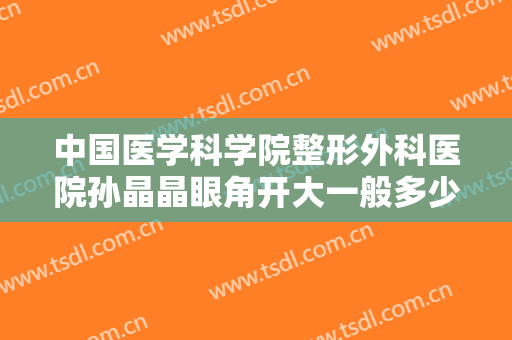 中国医学科学院整形外科医院孙晶晶眼角开大一般多少费用?怎么样?