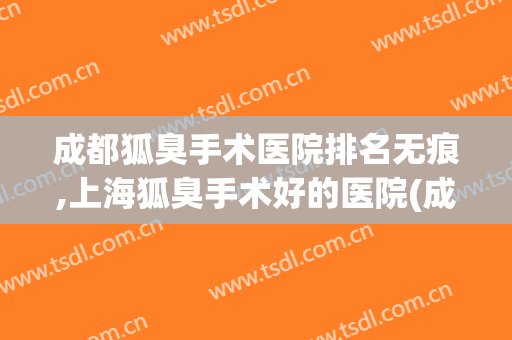 成都狐臭手术医院排名无痕,上海狐臭手术好的医院(成都做狐臭手术哪个医院比较好)