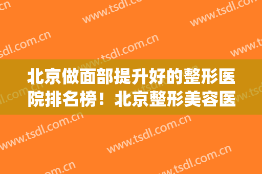 北京做面部提升好的整形医院排名榜！北京整形美容医院哪个好(北京整形美容医院排名前十位)