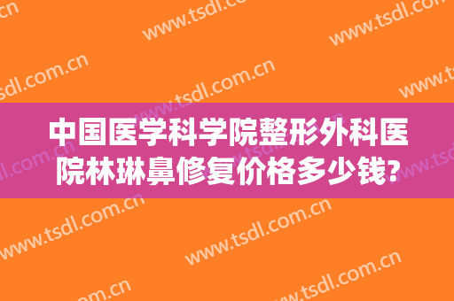 中国医学科学院整形外科医院林琳鼻修复价格多少钱?可靠吗?(鼻修复医生李琳)
