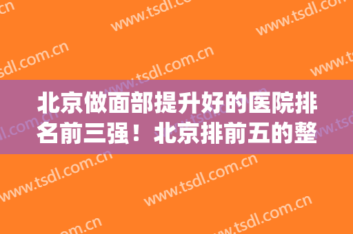 北京做面部提升好的医院排名前三强！北京排前五的整容医院(北京脸部整形最好的医院)