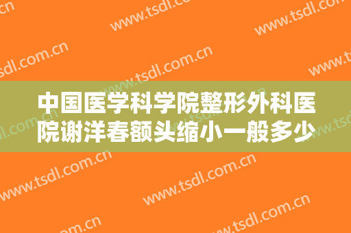中国医学科学院整形外科医院谢洋春额头缩小一般多少费用?需要多久恢复?