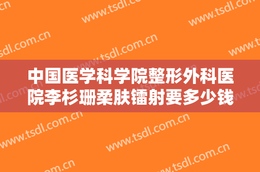 中国医学科学院整形外科医院李杉珊柔肤镭射要多少钱?效果怎么样?