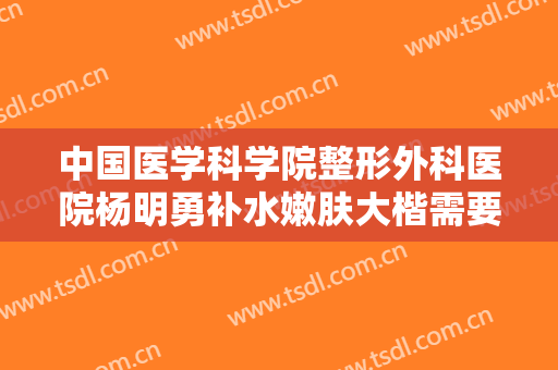 中国医学科学院整形外科医院杨明勇补水嫩肤大楷需要多少钱?有哪些优势?