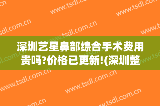 深圳艺星鼻部综合手术费用贵吗?价格已更新!(深圳整鼻子大概多少费用)