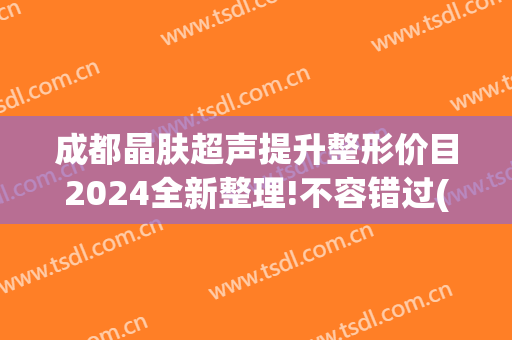 成都晶肤超声提升整形价目2024全新整理!不容错过(成都蓉雅晶肤整形医院)