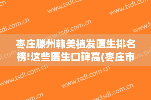 枣庄滕州韩美植发医生排名榜!这些医生口碑高(枣庄市立医院植发)