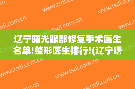 辽宁曙光眼部修复手术医生名单!整形医生排行!(辽宁曙光眼部修复手术医生名单!整形医生排行榜)