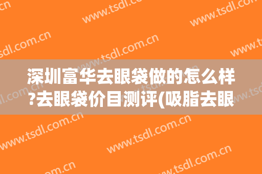 深圳富华去眼袋做的怎么样?去眼袋价目测评(吸脂去眼袋怎么样)