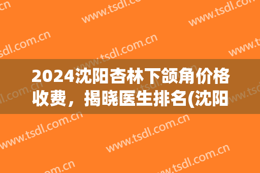2024沈阳杏林下颌角价格收费，揭晓医生排名(沈阳下颌角手术)