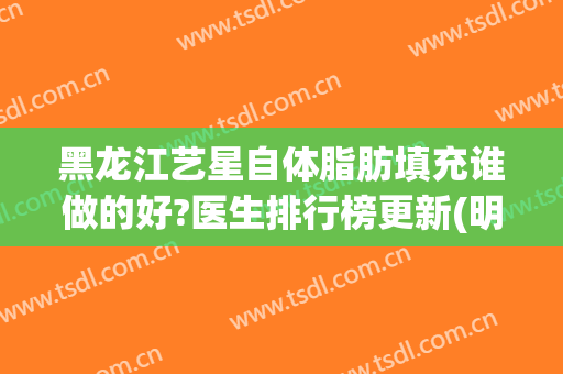 黑龙江艺星自体脂肪填充谁做的好?医生排行榜更新(明星做脂肪填充效果)