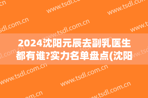 2024沈阳元辰去副乳医生都有谁?实力名单盘点(沈阳元辰有几个院长)