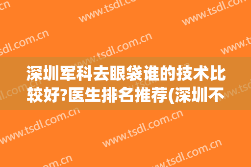 深圳军科去眼袋谁的技术比较好?医生排名推荐(深圳不开刀去眼袋最好的医院)