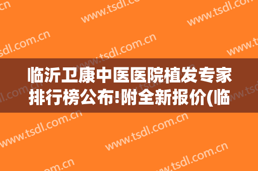 临沂卫康中医医院植发专家排行榜公布!附全新报价(临沂植头发好吗得找 卫康比较好)