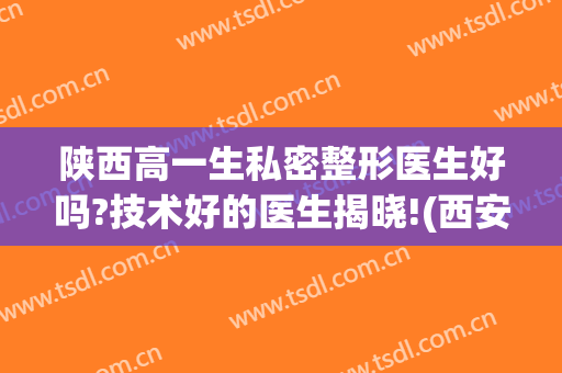 陕西高一生私密整形医生好吗?技术好的医生揭晓!(西安高医生整容医院)