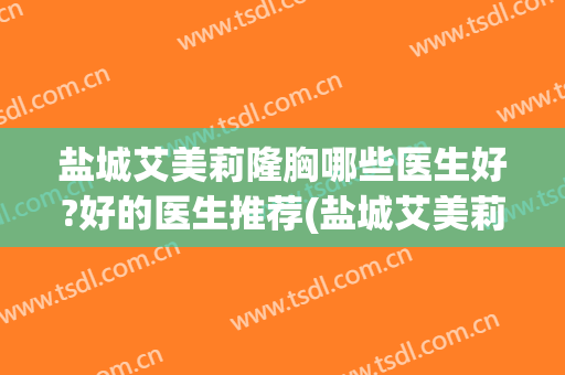 盐城艾美莉隆胸哪些医生好?好的医生推荐(盐城艾美莉医院哪个医生好)