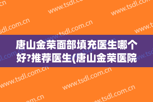 唐山金荣面部填充医生哪个好?推荐医生(唐山金荣医院医生介绍)