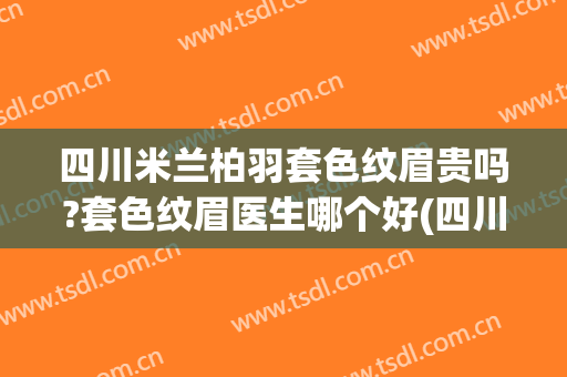 四川米兰柏羽套色纹眉贵吗?套色纹眉医生哪个好(四川米兰柏羽医学美容怎么样)