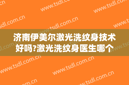 济南伊美尔激光洗纹身技术好吗?激光洗纹身医生哪个好(医院激光洗纹身多少钱一次)