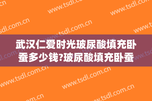 武汉仁爱时光玻尿酸填充卧蚕多少钱?玻尿酸填充卧蚕医生哪个好(玻尿酸填充卧蚕好吗)