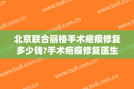 北京联合丽格手术疤痕修复多少钱?手术疤痕修复医生哪个好(面部缝合疤痕修复大概多少钱?)