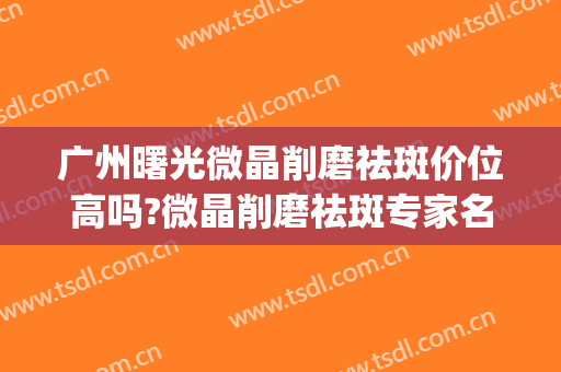 广州曙光微晶削磨祛斑价位高吗?微晶削磨祛斑专家名单(微晶祛斑技术)
