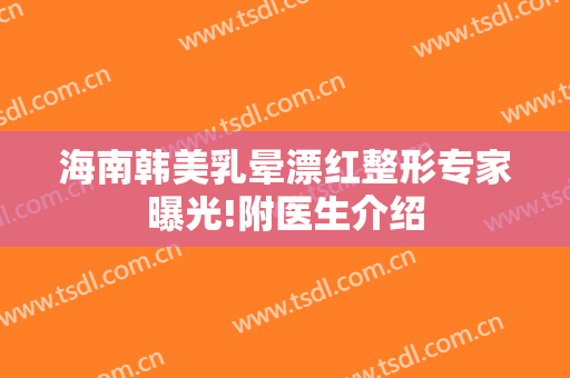 海南韩美乳晕漂红整形专家曝光!附医生介绍