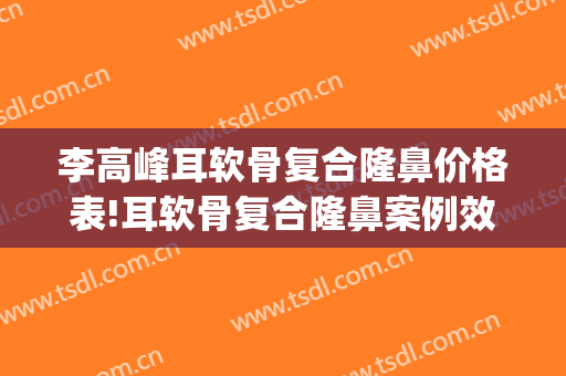 李高峰耳软骨复合隆鼻价格表!耳软骨复合隆鼻案例效果对比图_湖南省人民医院