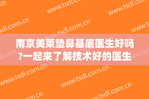 南京美莱垫鼻基底医生好吗?一起来了解技术好的医生(垫鼻基底到底好不好)