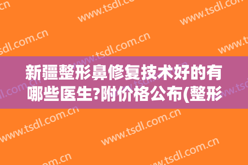 新疆整形鼻修复技术好的有哪些医生?附价格公布(整形鼻修复哪家医院好)
