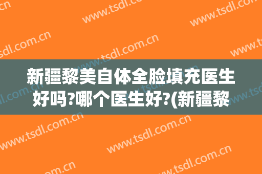 新疆黎美自体全脸填充医生好吗?哪个医生好?(新疆黎美自体全脸填充医生好吗?哪个医生好看)