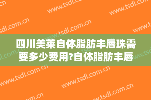 四川美莱自体脂肪丰唇珠需要多少费用?自体脂肪丰唇珠哪个医生好(美莱脂肪丰胸多少钱)