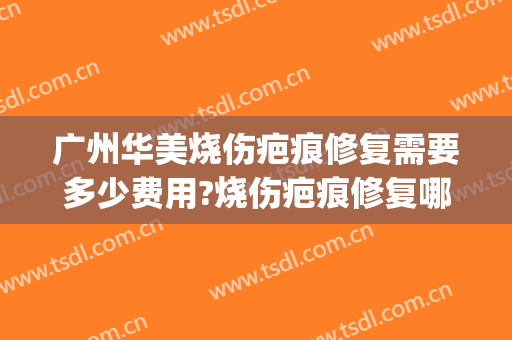 广州华美烧伤疤痕修复需要多少费用?烧伤疤痕修复哪个医生好(广州烧伤疤痕治疗哪里最好)