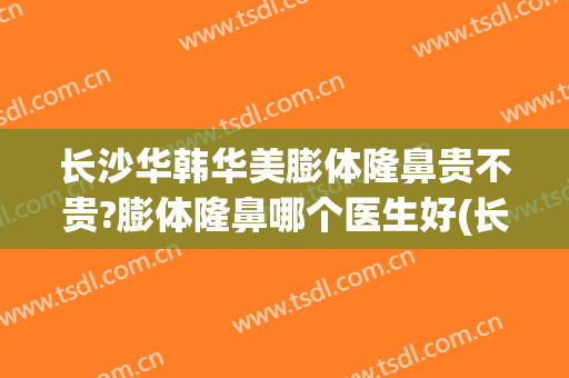 长沙华韩华美膨体隆鼻贵不贵?膨体隆鼻哪个医生好(长沙假体隆鼻多少钱)