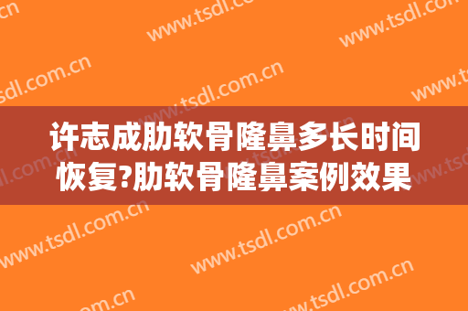 许志成肋软骨隆鼻多长时间恢复?肋软骨隆鼻案例效果对比图_上海交通大学医学院附属第九人民医院