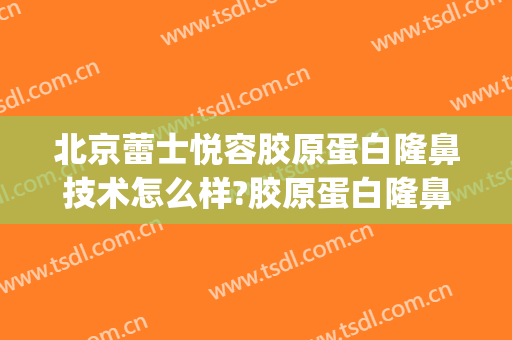 北京蕾士悦容胶原蛋白隆鼻技术怎么样?胶原蛋白隆鼻医生有谁(北京蕾士悦容医疗美容怎么样)