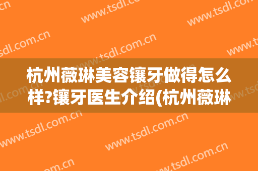 杭州薇琳美容镶牙做得怎么样?镶牙医生介绍(杭州薇琳医美是正规医院吗)